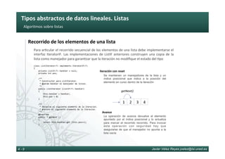 Tipos	abstractos	de	datos	lineales.	Listas	
Javier Vélez Reyes jvelez@lsi.uned.es4 - 9
Algoritmos	sobre	listas	
Recorrido	de	los	elementos	de	una	lista	
Para	ar6cular	el	recorrido	secuencial	de	los	elementos	de	una	lista	debe	implementarse	el	
interfaz	IteratorIF.	Las	implementaciones	de	ListIF	anteriores	construyen	una	copia	de	la	
lista	como	manejador	para	garan6zar	que	la	iteración	no	modiﬁque	el	estado	del	6po	
class	ListIterator<T>	implements	IteratorIF<T>		
{	
				private	ListIF<T>	handler	=	null;	
				private	int	pos;	
					
				/**	
					*	Constructor	para	ListIterator.	
					*	@param	handler	el	manejador	de	listas.	
					*/	
				public	ListIterator	(ListIF<T>	handler)	
				{	
								this.handler	=	handler;	
								this.pos	=	0;	
				}	
					
				/**	
					*	Devuelve	el	siguiente	elemento	de	la	iteracion.		
					*	@return	el	siguiente	elemento	de	la	iteracion.	
					*/	
				@Override	
				public	T	getNext	()		
				{	
								return	this.handler.get	(this.pos++);	
				}	
					
					
Se mantienen un manejadores de la lista y un
índice posicional que indica a la posición del
elemento en curso dentro de la iteración
Iteración	con	reset	
La operación de avance devuelve el elemento
apuntado por el índice posicional y lo actualiza
para marcar el recorrido recorrido. Para invocar
esta operación con seguridad hay que
asegurarse de que el manejador no apunta a la
lista vacía
Avance	
3	 4	1	 2	
getNext()	
 