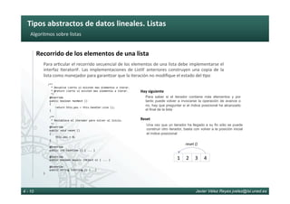 Tipos	abstractos	de	datos	lineales.	Listas	
Javier Vélez Reyes jvelez@lsi.uned.es4 - 10
Algoritmos	sobre	listas	
Recorrido	de	los	elementos	de	una	lista	
Para	ar6cular	el	recorrido	secuencial	de	los	elementos	de	una	lista	debe	implementarse	el	
interfaz	IteratorIF.	Las	implementaciones	de	ListIF	anteriores	construyen	una	copia	de	la	
lista	como	manejador	para	garan6zar	que	la	iteración	no	modiﬁque	el	estado	del	6po	
			/**	
					*	Devuelve	cierto	si	existen	mas	elementos	a	iterar.	
					*	@return	cierto	si	existen	mas	elementos	a	iterar.	
					*/	
				@Override	
				public	boolean	hasNext	()		
				{	
								return	this.pos	<	this.handler.size	();	
				}	
					
				/**	
					*	Restablece	el	iterador	para	volver	al	inicio.	
					*/	
				@Override	
				public	void	reset	()		
				{	
								this.pos	=	0;	
				}	
	
				@Override	
				public	int	hashCode	()	{	...	}	
	
				@Override	
				public	boolean	equals	(Object	o)	{	...	}	
	
				@Override	
				public	String	toString	()	{...}	
}					
Para saber si el iterador contiene más elementos y por
tanto puede volver a invocarse la operación de avance o
no, hay que preguntar si el índice posicional ha alcanzado
el final de la lista
Hay	siguiente	
Una vez que un iterador ha llegado a su fin sólo se puede
construir otro iterador, basta con volver a la posición inicial
el índice posicional
Reset	
3	 4	1	 2	
reset	()	
 