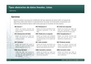 Tipos	abstractos	de	datos	lineales.	Listas	
Javier Vélez Reyes jvelez@lsi.uned.es4 - 14
Ejercicios	
Ejercicios	
Dado	el	carácter	recursivo	de	la	deﬁnición	del	6po	abstracto	de	datos	ListIF,	la	mayoría	de	
algoritmos	sobre	listan	6enen	un	planteamiento	recursivo.	A	con6nuación	se	presentan	una	
colección	de	problemas	[picos	sobre	listas	para	que	se	resuelvan	de	esta	manera	
Diseñe	 una	 función	 recursiva	 que	
sume	1	a	todo	los	elementos	de	una	
lista	de	enteros	
XIII. Sumar 1
Diseñe	una	función	que	indique	si	dos	
elementos	 pertenecen	 a	 una	 lista	
dada	
XIV. Pertenecen 2
Diseñe	 una	 función	 que	 dadas	 dos	
listas	 que	 representan	 2	 conjuntos	
devuelva	la	lista	del	conjunto	unión	
XV. Unión de conjuntos
Diseñe	 una	 función	 que	 dadas	 dos	
listas	 devuelva	 los	 elementos	
comunes	a	ambas	
XVI. Intersección de listas
Diseñe	 una	 función	 que	 recibiendo		
un	conjunto	en	forma	de	lista	genere	
una	 lista	 de	 listas	 con	 las	 partes	 del	
conjunto	
XVII. Partes de un conjunto
Diseñe	 una	 función	 recursiva	 que	
dada	 una	 lista	 de	 ceros	 y	 unos	
devuelva	el	complemento	a	1	
XVIII. Complemento a 1
Diseñe	 una	 función	 que	 cuente	 el	
numero	 de	 veces	 que	 determinado	
elemento	aparece	en	una	lista	
XIX. Contador
Diseñe	 una	 función	 que	 genere	 una	
lista	 con	 el	 número	 de	 veces	 que	
aparece	cada	elemento	de	una	lista	
XX. Lista contador
Diseñe	 una	 función	 recursiva	 que	
calcule	 el	 producto	 escalar	 de	 dos	
vectores	expresados	en	listas	
XXI. Producto escalar
Dadas	 dos	 listas	 que	 representan	
números	 naturales,	 implemente	 el	
algoritmo	 de	 suma	 generando	 una	
lista	resultado	
XXII. Suma de listas
Diseñe	 una	 función	 que	 dada	 una	
lista	 de	 dígitos	 construya	 el	 número	
natural	que	representa	
XXIII. Convertir a número
Diseñe	 una	 función	 que	 dado	 un	
número	 genere	 una	 lista	 de	 dígitos	
que	lo	represente	
XXIV. Convertir a lista
 