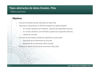Tipos	abstractos	de	datos	lineales.	Pilas	
Javier Vélez Reyes jvelez@lsi.uned.es5 - 3
Obje6vos	generales	
Obje8vos	
›  Conocer la interfaz del tipo abstracto de datos Pila
›  Aprender a implementar el TAD Pila mediante la interfaz StackIF
›  En versión estática (con limitación explícita de capacidad máxima)
›  En versión dinámica (sin limitación explícita de capacidad máxima)
›  Utilizando una lista
›  Conocer los principales problemas algorítmicos sobre pilas
›  Recorrido de los elementos de una pila
›  Búsqueda de un elemento sobre una pila
›  Practicar el diseño de funciones recursivas sobre pilas
 