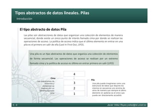 Tipos	abstractos	de	datos	lineales.	Pilas	
Javier Vélez Reyes jvelez@lsi.uned.es5 - 5
Introducción	
El	8po	abstracto	de	datos	Pila	
Las	pilas	son	abstracciones	de	datos	que	organizan	una	colección	de	elementos	de	manera	
secuencial,	donde	existe	un	único	punto	de	interés	llamado	cima	por	donde	se	realizan	las	
operaciones	de	acceso.	La	polí6ca	de	acceso	indica	que	el	úl6mo	elemento	en	entrar	en	una	
pila	es	el	primero	en	salir	de	ella	(Last	In	First	Out,	LIFO).		
Una	pila	es	un	6po	abstractos	de	datos	que	organiza	una	colección	de	elementos	
de	 forma	 secuencial.	 Las	 operaciones	 de	 acceso	 se	 realizan	 por	 un	 extremo	
llamado	cima	y	la	polí6ca	de	acceso	es	úl6mo	en	entrar	primero	en	salir	(LIFO)	
Cima	
Las operaciones de
inserción y
extracción se
realizan por un
extremo llamado
cima
Una pila puede imaginarse como una
estructura de datos que dispone los
mismos en secuencia uno encima de
otros de manera que siempre el último
elemento en apilarse es el único que
puede ser directamente accedido
Pila	
1	
2	
3	
4	
 