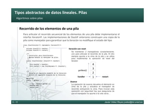 Tipos	abstractos	de	datos	lineales.	Pilas	
Javier Vélez Reyes jvelez@lsi.uned.es5 - 11
Algoritmos	sobre	pilas	
Recorrido	de	los	elementos	de	una	pila	
Para	ar6cular	el	recorrido	secuencial	de	los	elementos	de	una	pila	debe	implementarse	el	
interfaz	IteratorIF.	Las	implementaciones	de	StackIF	anteriores	construyen	una	copia	de	la	
pila	como	manejador	para	garan6zar	que	la	iteración	no	modiﬁque	el	estado	del	6po	
class	StackIterator<T>	implements	IteratorIF<T>		
{	
				private	StackIF<T>	handler;	
				private	StackIF<T>	restart;	
					
				/**	
					*	Constructor	para	StackIterator.	
					*	@param	handler	el	manejador	de	pilas.	
					*/	
				public	StackIterator	(StackIF<T>	handler)	
				{	
								this.handler	=	handler;	
								this.restart	=	new	StackDynamic<T>	(handler);	
				}	
					
				/**	
					*	Devuelve	el	siguiente	elemento	de	la	iteracion.		
					*	@return	el	siguiente	elemento	de	la	iteracion.	
					*/	
				@Override	
				public	T	getNext	()		
				{	
								T	top	=	handler.getTop	();	
								handler.pop	();	
								return	top;	
				}	
Se mantienen 2 manejadores constantemente,
uno para articular el recorrido de la pila. El otro
siempre apunta a la cima de la pila y se utiliza
para implementar la operación de reset del
iterador
Iteración	con	reset	
La operación de avance devuelve el elemento en
cima de la pila y actualiza el manejador de
recorrido extrayendo la cima. Para invocar esta
operación con seguridad hay que asegurarse de
que el manejador no apunta a la cola vacía…
Avance	
2	
1	
4	
3	
handler	
getNext()	
restart	
 