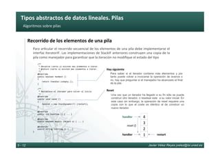 Tipos	abstractos	de	datos	lineales.	Pilas	
Javier Vélez Reyes jvelez@lsi.uned.es5 - 12
Algoritmos	sobre	pilas	
Recorrido	de	los	elementos	de	una	pila	
Para	ar6cular	el	recorrido	secuencial	de	los	elementos	de	una	pila	debe	implementarse	el	
interfaz	IteratorIF.	Las	implementaciones	de	StackIF	anteriores	construyen	una	copia	de	la	
pila	como	manejador	para	garan6zar	que	la	iteración	no	modiﬁque	el	estado	del	6po	
				/**	
					*	Devuelve	cierto	si	existen	mas	elementos	a	iterar.	
					*	@return	cierto	si	existen	mas	elementos	a	iterar.	
					*/	
				@Override	
				public	boolean	hasNext	()		
				{	
								return	!handler.isEmpty	();	
				}	
					
				/**	
					*	Restablece	el	iterador	para	volver	al	inicio	
					*/	
				@Override		
				public	void	reset	()		
				{	
								handler	=	new	StackDynamic<T>	(restart);	
				}	
	
				@Override	
				public	int	hashCode	()	{	...	}	
	
				@Override	
				public	boolean	equals	(Object	o)	{	...	}	
	
				@Override	
				public	String	toString	()	{...}	
}					
Para saber si el iterador contiene más elementos y por
tanto puede volver a invocarse la operación de avance o
no, hay que preguntar si el manejador ha alcanzado el final
de la pila
Hay	siguiente	
Una vez que un iterador ha llegado a su fin sólo se puede
construir otro iterador, o resetear este a su valor inicial. En
este caso sin embargo, la operación de reset requiere una
copia con lo que el coste es idéntico al de construir un
nuevo iterador.
Reset	
2	
1	
4	
3	
handler	
reset	()	
restart	handler	
 