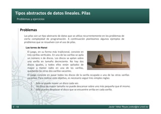 Tipos	abstractos	de	datos	lineales.	Pilas	
Javier Vélez Reyes jvelez@lsi.uned.es5 - 15
Problemas	y	ejercicios	
Problemas	
Las	pilas	son	un	6po	abstracto	de	datos	que	se	u6liza	recurrentemente	en	los	problemas	de	
cierta	 complejidad	 de	 programación.	 A	 con6nuación	 planteamos	 algunos	 ejemplos	 de	
problemas	que	se	resuelven	con	el	uso	de	pilas.	
El	juego,	en	su	forma	más	tradicional,	consiste	en	
tres	varillas	ver6cales.	En	una	de	las	varillas	se	apila	
un	número	n	de	discos.	Los	discos	se	apilan	sobre	
una	 varilla	 en	 tamaño	 decreciente.	 No	 hay	 dos	
discos	 iguales,	 y	 todos	 ellos	 están	 apilados	 de	
mayor	 a	 menor	 radio	 en	 una	 de	 las	 varillas,	
quedando	las	otras	dos	varillas	vacantes.		
Las torres de Hanoi
1.  Sólo	se	puede	mover	un	disco	cada	vez.	
2.  Un	disco	de	mayor	tamaño	no	puede	descansar	sobre	uno	más	pequeño	que	él	mismo.	
3.  Sólo	puedes	desplazar	el	disco	que	se	encuentre	arriba	en	cada	varilla.	
El	juego	consiste	en	pasar	todos	los	discos	de	la	varilla	ocupada	a	una	de	las	otras	varillas	
vacantes.	Para	realizar	este	obje6vo,	es	necesario	seguir	tres	simples	reglas:	
 