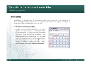 Tipos	abstractos	de	datos	lineales.	Pilas	
Javier Vélez Reyes jvelez@lsi.uned.es5 - 17
Problemas	y	ejercicios	
Problemas	
Las	pilas	son	un	6po	abstracto	de	datos	que	se	u6liza	recurrentemente	en	los	problemas	de	
cierta	 complejidad	 de	 programación.	 A	 con6nuación	 planteamos	 algunos	 ejemplos	 de	
problemas	que	se	resuelven	con	el	uso	de	pilas.	
Aunque	actualmente	las	calculadores	permiten	
operar	 con	 expresiones	 en	 notación	 inﬁja,	
tradicionalmente	 ha	 sido	 frecuente	 encontrar	
máquinas	 que	 requerían	 introducir	 las	
expresiones	en	notación	posdija.	Esto	facilita	la	
forma	de	calculo	y	evita	el	uso	de	paren6zación	
para	desambiguar.	De	esta	manera,	2	+	3	*	5	se	
expresa	en	notación	posdija	como	2	3	+	5	*	y	
debe	interpretarse	como		que	a	los	operandos…	
Calculadora en notación postfija
 