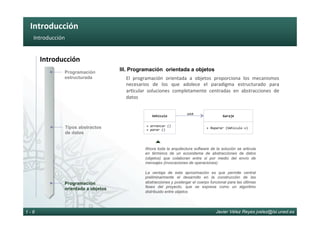 Introducción	
Javier Vélez Reyes jvelez@lsi.uned.es1 - 6
Introducción	
Introducción	
Programación
estructurada
Programación
orientada a objetos
Tipos abstractos
de datos
III. Programación orientada a objetos
El	 programación	 orientada	 a	 objetos	 proporciona	 los	 mecanismos	
necesarios	 de	 los	 que	 adolece	 el	 paradigma	 estructurado	 para	
ar6cular	 soluciones	 completamente	 centradas	 en	 abstracciones	 de	
datos	
Vehículo	
+	arrancar	()	
+	parar	()	
Garaje	
+	Reparar	(Vehículo	v)	
usa	
}
Ahora toda la arquitectura software de la solución se articula
en términos de un ecosistema de abstracciones de datos
(objetos) que colaboran entre si por medio del envío de
mensajes (invocaciones de operaciones)
La ventaja de esta aproximación es que permite central
preliminarmente el desarrollo en la construcción de las
abstracciones y postergar el cuerpo funcional para las últimas
fases del proyecto, que se expresa como un algoritmo
distribuido entre objetos
 