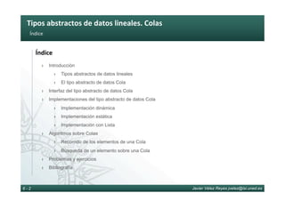 Tipos	abstractos	de	datos	lineales.	Colas	
Javier Vélez Reyes jvelez@lsi.uned.es6 - 2
Índice	
Índice	
›  Introducción
›  Tipos abstractos de datos lineales
›  El tipo abstracto de datos Cola
›  Interfaz del tipo abstracto de datos Cola
›  Implementaciones del tipo abstracto de datos Cola
›  Implementación dinámica
›  Implementación estática
›  Implementación con Lista
›  Algoritmos sobre Colas
›  Recorrido de los elementos de una Cola
›  Búsqueda de un elemento sobre una Cola
›  Problemas y ejercicios
›  Bibliografía
 