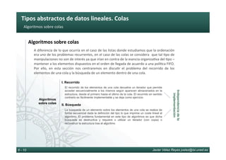 Tipos	abstractos	de	datos	lineales.	Colas	
Javier Vélez Reyes jvelez@lsi.uned.es6 - 10
Algoritmos	sobre	colas	
Algoritmos	sobre	colas	
A	diferencia	de	lo	que	ocurría	en	el	caso	de	las	listas	donde	estudiamos	que	la	ordenación	
era	uno	de	los	problemas	recurrentes,	en	el	caso	de	las	colas	se	considera		que	tal	6po	de	
manipulaciones	no	son	de	interés	ya	que	irían	en	contra	de	la	esencia	organiza6va	del	6po	–	
mantener	a	los	elementos	dispuestos	en	el	orden	de	llegada	de	acuerdo	a	una	polí6ca	FIFO.	
Por	 ello,	 en	 esta	 sección	 nos	 centraremos	 en	 discu6r	 el	 problema	 del	 recorrido	 de	 los	
elementos	de	una	cola	y	la	búsqueda	de	un	elemento	dentro	de	una	cola.	
Algoritmos
sobre colas
I. Recorrido
El recorrido de los elementos de una cola devuelve un iterador que permite
acceder secuencialmente a los mismos según aparecen almacenados en la
estructura, desde el primero hasta el último de la cola. El recorrido en sentido
contrario es fácilmente implementable y se deja como ejercicio
II. Búsqueda
La búsqueda de un elemento sobre los elementos de una cola se realiza de
forma secuencial dada la definición del tipo lo que imprime un coste lineal al
algoritmo. El problema fundamental en este tipo de algoritmos es que dicha
búsqueda es destructiva y requiere o utilizar un iterador (con copia) o
reconstruir la estructura tras el algoritmo
Independenciadela
implementación
 