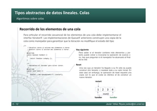 Tipos	abstractos	de	datos	lineales.	Colas	
Javier Vélez Reyes jvelez@lsi.uned.es6 - 12
Algoritmos	sobre	colas	
Recorrido	de	los	elementos	de	una	cola	
Para	ar6cular	el	recorrido	secuencial	de	los	elementos	de	una	cola	debe	implementarse	el	
interfaz	IteratorIF.	Las	implementaciones	de	QueueIF	anteriores	construyen	una	copia	de	la	
cola	como	manejador	para	garan6zar	que	la	iteración	no	modiﬁque	el	estado	del	6po	
/**	
					*	Devuelve	cierto	si	existen	mas	elementos	a	iterar.	
					*	@return	cierto	si	existen	mas	elementos	a	iterar.	
					*/	
				@Override	
				public	boolean	hasNext	()		
				{	
								return	!handler.isEmpty	();	
				}	
					
				/**	
					*	Restablece	el	iterador	para	volver	iterar.	
					*/	
				@Override		
				public	void	reset	()		
				{	
								handler	=	new	QueueDynamic<T>	(restart);	
				}	
}	
Para saber si el iterador contiene más elementos y por
tanto puede volver a invocarse la operación de avance o
no, hay que preguntar si el manejador ha alcanzado el final
de la cola
Hay	siguiente	
Una vez que un iterador ha llegado a su fin sólo se puede
construir otro iterador, o resetear éste a su valor inicial. En
este caso sin embargo, la operación de reset requiere una
copia con lo que el coste es idéntico al de construir un
nuevo iterador.
Reset	
3	 4	1	 2	
handler	
reset()	
restart	
handler	
 
