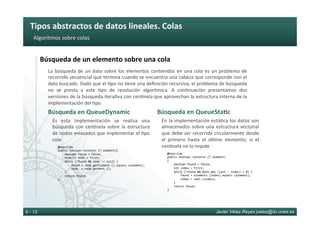 Tipos	abstractos	de	datos	lineales.	Colas	
Javier Vélez Reyes jvelez@lsi.uned.es6 - 13
Algoritmos	sobre	colas	
Búsqueda	de	un	elemento	sobre	una	cola	
La	búsqueda	de	un	dato	sobre	los	elementos	contenidos	en	una	cola	es	un	problema	de	
recorrido	secuencial	que	termina	cuando	se	encuentra	una	cabeza	que	corresponde	con	el	
dato	buscado.	Dado	que	el	6po	no	6ene	una	deﬁnición	recursiva,	el	problema	de	búsqueda	
no	 se	 presta	 a	 este	 6po	 de	 resolución	 algorítmica.	 A	 con6nuación	 presentamos	 dos	
versiones	de	la	búsqueda	itera6va	con	cen6nela	que	aprovechan	la	estructura	interna	de	la	
implementación	del	6po	
Búsqueda	en	QueueDynamic	
				@Override	
				public	boolean	contains	(T	element){	
								boolean	found	=	false;	
								Node<T>	node	=	first;	
								while	(!found	&&	node	!=	null)	{	
												found	=	node.getElement	().equals	(element);	
												node		=	node.getNext	();	
								}	
								return	found;	
				}	
	
Es	 esta	 implementación	 se	 realiza	 una	
búsqueda	 con	 cen6nela	 sobre	 la	 estructura	
de	nodos	enlazados	que	implementar	el	6po	
cola	
Búsqueda	en	QueueSta8c	
				@Override	
				public	boolean	contains	(T	element)	
				{	
								boolean	found	=	false;	
								int	index	=	first;	
								while	(!found	&&	Math.abs	(last	-	index)	>	0)	{	
												found	=	elements	[index].equals	(element);	
												index	=	next	(index);	
								}	
								return	found;	
				}	
En	la	implementación	está6ca	los	datos	son	
almacenados	sobre	una	estructura	vectorial	
que	debe	ser	recorrida	circularmente	desde	
el	 primero	 hasta	 el	 úl6mo	 elemento,	 si	 el	
cen6nela	no	lo	impide	
 