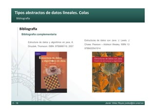 Tipos	abstractos	de	datos	lineales.	Colas	
Javier Vélez Reyes jvelez@lsi.uned.es6 - 18
Bibliograba	
BibliograTa	
Bibliografía complementaria
Estructura de datos y algoritmos en java. A.
Drozdek. Thomsom. ISBN: 9706866116. 2007
Estructuras de datos con Java. J. Lewis, J.
Chase. Pearson – Addison Wesley. ISBN 13:
9788420541914
 