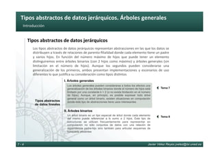 Tipos	abstractos	de	datos	jerárquicos.	Árboles	generales	
Javier Vélez Reyes jvelez@lsi.uned.es7 - 4
Introducción	
Tipos	abstractos	de	datos	jerárquicos	
Los	6pos	abstractos	de	datos	jerárquicos	representan	abstracciones	en	las	que	los	datos	se	
distribuyen	a	través	de	relaciones	de	parento-ﬁlialidad	donde	cada	elemento	6ene	un	padre	
y	 varios	 hijos.	 En	 función	 del	 número	 máximo	 de	 hijos	 que	 puede	 tener	 un	 elemento	
dis6nguiremos	entre	árboles	binarios	(con	2	hijos	como	máximo)	y	árboles	generales	(sin	
limitación	 en	 el	 número	 de	 hijos).	 Aunque	 los	 segundos	 pueden	 considerarse	 una	
generalización	 de	 los	 primeros,	 ambos	 presentan	 implementaciones	 y	 escenarios	 de	 uso	
diferentes	lo	que	jus6ﬁca	su	consideración	como	6pos	dis6ntos	
Tipos abstractos
de datos lineales
I. Árboles generales
II. Árboles binarios
Un árbol binario es un tipo especial de árbol donde cada elemento
del mismo puede referenciar a lo sumo a 2 hijos. Este tipo de
estructuras se utilizan frecuentemente para representar en
computación no sólo conjuntos de datos con una relación de
dependencia padre-hijo sino también para articular esquemas de
búsqueda eficientes
Los árboles generales pueden considerarse a todos los efectos una
generalización de los árboles binarios donde el número de hijos está
limitado por una constante k > 2 (o no existe limitación en el número
de hijos). Aunque, en principio, es posible expresar todo árbol
general como un árbol binario, existen situaciones en computación
donde este tipo de abstracciones tiene usos interesantes
Tema 7
}
Tema 8
}
 