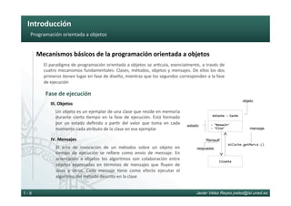 Introducción	
Javier Vélez Reyes jvelez@lsi.uned.es1 - 9
Programación	orientada	a	objetos	
Mecanismos	básicos	de	la	programación	orientada	a	objetos	
El	paradigma	de	programación	orientada	a	objetos	se	ar6cula,	esencialmente,	a	través	de	
cuatro	mecanismos	fundamentales:	Clases,	métodos,	objetos	y	mensajes.	De	ellos	los	dos	
primeros	6enen	lugar	en	fase	de	diseño,	mientras	que	los	segundos	corresponden	a	la	fase	
de	ejecución	
III.	Objetos	
Un	objeto	es	un	ejemplar	de	una	clase	que	reside	en	memoria	
durante	 cierto	 6empo	 en	 la	 fase	 de	 ejecución.	 Está	 formado	
por	 un	 estado	 deﬁnido	 a	 par6r	 del	 valor	 que	 toma	 en	 cada	
momento	cada	atributo	de	la	clase	en	ese	ejemplar
Fase	de	ejecución	
IV.	Mensajes	
El	 acto	 de	 invocación	 de	 un	 métodos	 sobre	 un	 objeto	 en	
6empo	 de	 ejecución	 se	 reﬁere	 como	 envío	 de	 mensaje.	 En	
orientación	 a	 objetos	 los	 algoritmos	 son	 colaboración	 entre	
objetos	 expresadas	 en	 términos	 de	 mensajes	 que	 ﬂuyen	 de	
unos	 a	 otros.	 Cada	 mensaje	 6ene	 como	 efecto	 ejecutar	 el	
algoritmo	del	método	descrito	en	la	clase
miCoche	:	Coche	
-	‘Renault’	
-	‘Clio’	
objeto
estado
Cliente	
miCoche.getMarca	()	
‘Renault’
mensaje
respuesta
 