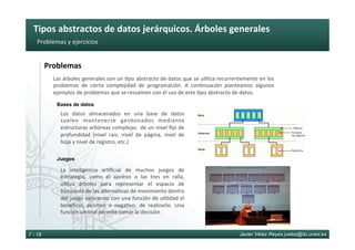 Tipos	abstractos	de	datos	jerárquicos.	Árboles	generales	
Javier Vélez Reyes jvelez@lsi.uned.es7 - 19
Problemas	y	ejercicios	
Problemas	
Los	 datos	 almacenados	 en	 una	 base	 de	 datos	
suelen	 mantenerse	 ges6onados	 mediante	
estructuras	arbóreas	complejas		de	un	nivel	ﬁjo	de	
profundidad	 (nivel	 raiz,	 nivel	 de	 página,	 nivel	 de	
hoja	y	nivel	de	registro,	etc.)	
Bases de datos
Juegos
La	 inteligencia	 ar6ﬁcial	 de	 muchos	 juegos	 de	
estrategia,	 como	 el	 ajedrez	 o	 las	 tres	 en	 ralla,	
u6liza	 árboles	 para	 representar	 el	 espacio	 de	
búsqueda	de	las	alterna6vas	de	movimiento	dentro	
del	juego	valorando	con	una	función	de	u6lidad	el	
beneﬁcio,	 posi6vo	 o	 nega6vo,	 de	 realizarlo.	 Una	
función	umbral	permite	tomar	la	decisión	
Las	árboles	generales	son	un	6po	abstracto	de	datos	que	se	u6liza	recurrentemente	en	los	
problemas	 de	 cierta	 complejidad	 de	 programación.	 A	 con6nuación	 planteamos	 algunos	
ejemplos	de	problemas	que	se	resuelven	con	el	uso	de	este	6po	abstracto	de	datos.	
 
