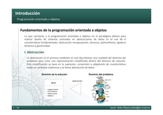 Introducción	
Javier Vélez Reyes jvelez@lsi.uned.es1 - 10
Programación	orientada	a	objetos	
Fundamentos	de	la	programación	orientada	a	objetos	
I.	Abstracción	
Lo	 que	 convierte	 a	 la	 programación	 orientada	 a	 objetos	 en	 el	 paradigma	 idóneo	 para	
realizar	 diseño	 de	 sistemas	 centrados	 en	 abstracciones	 de	 datos	 es	 el	 uso	 de	 6	
caracterís6cas	fundamentales:	abstracción	encapsulación,	herencia,	polimorﬁsmo,	ligadura	
dinámica	y	genericidad	
La	abstracción	es	el	proceso	mediante	el	cual	describimos	una	realidad	del	dominio	del	
problema	 para	 crear	 una	 representación	 simpliﬁcada	 dentro	 del	 dominio	 de	 solución.	
Esta	 simpliﬁcación	 se	 basa	 en	 la	 supresión,	 conversión	 o	 adaptación	 de	 caracterís6cas	
reales	en	atributos	sistémicos	y	se	llama	abstracción	de	datos	
Motor	
- 	combustible	
- 	nCilindros	
- 	fabricante	
- 	modelo	
Dominio de la solución Dominio del problema
abstracción	
 