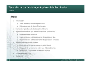 Tipos	abstractos	de	datos	jerárquicos.	Árboles	binarios	
Javier Vélez Reyes jvelez@lsi.uned.es8 - 2
Índice	
Índice	
›  Introducción
›  Tipos abstractos de datos jerárquicos
›  El tipo abstracto de datos Árbol binario
›  Interfaz del tipo abstracto de datos Árbol binario
›  Implementaciones del tipo abstracto de datos Árbol binario
›  Implementación dinámica
›  Implementación estática con array de posiciones fijas
›  Implementación estática con array de posiciones variables
›  Algoritmos sobre Árboles binarios
›  Recorrido de los elementos de un Árbol binario
›  Búsqueda de un elemento sobre una Árboles binarios
›  Ordenación y Equilibrado en Árboles binarios
›  Problemas y ejercicios
›  Bibliografía
 