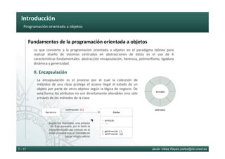Introducción	
Javier Vélez Reyes jvelez@lsi.uned.es1 - 11
Programación	orientada	a	objetos	
Fundamentos	de	la	programación	orientada	a	objetos	
II.	Encapsulación	
Lo	 que	 convierte	 a	 la	 programación	 orientada	 a	 objetos	 en	 el	 paradigma	 idóneo	 para	
realizar	 diseño	 de	 sistemas	 centrados	 en	 abstracciones	 de	 datos	 es	 el	 uso	 de	 6	
caracterís6cas	fundamentales:	abstracción	encapsulación,	herencia,	polimorﬁsmo,	ligadura	
dinámica	y	genericidad	
La	 encapsulación	 es	 el	 proceso	 por	 el	 cual	 la	 colección	 de	
métodos	 de	 una	 clase	 protege	 el	 acceso	 ilegal	 al	 estado	 de	 un	
objeto	por	parte	de	otros	objetos	según	la	lógica	de	negocio.	De	
esta	forma	los	atributos	no	son	directamente	alterables	sino	sólo	
a	través	de	los	métodos	de	la	clase	
Coche	
- 	presión	
- 	...	
+	getPresión	()	
+	setPresión	(p)	
Mecánico	
setPresión	(6)	
Según los requisitos, una presión
de 6 es excesiva, por lo tanto la
implementación del método de la
clase provoca que el mensaje no
cause ningún efecto
estado
métodos
 