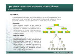 Tipos	abstractos	de	datos	jerárquicos.	Árboles	binarios	
Javier Vélez Reyes jvelez@lsi.uned.es8 - 27
Problemas	y	ejercicios	
Problemas	
Como	 aplicación	 especiﬁca	 de	 los	 árboles	 de	
búsqueda	 binarios	 aparecen	 los	 diccionarios.	 Un	
diccionario	 es	 una	 estructura	 jerárquica	 sobre	 la	
cual	se	disponen	los	términos	en	las	hojas	mientras	
que	 los	 nos	 intermedios	 son	 preﬁjos	 organizados	
lexicográﬁcamente	
Diccionarios
Codificación Huffman
La	 codiﬁcación	 Huﬀman	 es	 una	 técnica	 de	
compresión	de	datos	que	asigna	representaciones	
de	longitud	variable	a	cada	dato	en	función	se	su	
probabilidad	 de	 aparición	 (mayor	 probabilidad,	
menor	 longitud).	 La	 tabla	 de	 correspondencias	
suele	 representarse	 en	 forma	 de	 árbol	 binario	 (0	
izquierda,	 1	 derecha)	 para	 representar	 la	 cadena	
de	0s	y	1s	que	representa	cada	dato	
Las	árboles	binarios	son	un	6po	abstracto	de	datos	que	se	u6liza	recurrentemente	en	los	
problemas	 de	 cierta	 complejidad	 de	 programación.	 A	 con6nuación	 planteamos	 algunos	
ejemplos	de	problemas	que	se	resuelven	con	el	uso	de	este	6po	abstracto	de	datos.	
 
