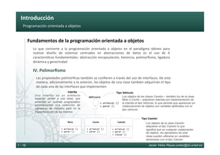 Introducción	
Javier Vélez Reyes jvelez@lsi.uned.es1 - 18
Programación	orientada	a	objetos	
Fundamentos	de	la	programación	orientada	a	objetos	
IV.	Polimorﬁsmo	
Lo	 que	 convierte	 a	 la	 programación	 orientada	 a	 objetos	 en	 el	 paradigma	 idóneo	 para	
realizar	 diseño	 de	 sistemas	 centrados	 en	 abstracciones	 de	 datos	 es	 el	 uso	 de	 6	
caracterís6cas	fundamentales:	abstracción	encapsulación,	herencia,	polimorﬁsmo,	ligadura	
dinámica	y	genericidad	
Las	propiedades	polimórﬁcas	también	se	conﬁeren	a	través	del	uso	de	interfaces.	De	esta	
manera,	adicionalmente	a	lo	anterior,	los	objetos	de	una	clase	también	adquirirán	el	6po	
de	cada	una	de	las	interfaces	que	implementen	
Moto	
+	arrancar	()	
+	parar	()	
+	arrancar	()	
+	parar	()	
Camión	
+	arrancar	()	
+	parar	()	
+	llenar	()	
Coche	
Tipo Camión
Los objetos de la clase Camión
adquieren el tipo Camión lo que
significa que en cualquier colaboración
de objetos, los ejemplares de esta
clase pueden utilizarse en variables
declaradas con el tipo Camión
Interfaz
Los objetos de las clases Camión – también los de la clase
Moto o Coche – adquieren además por implementación de
la interfaz el tipo Vehiculo, lo que permite que aparezcan en
colaboraciones de objetos con variables tipificadas con el
tipo vehículo
Vehículo
+	arrancar	()	
+	parar	()	
Una interfaz es un artefacto
especial, similar a una clase, que
prescribe un contrato programático
estableciendo una colección de
signaturas de métodos pero no la
implementación de los mismos.
Tipo Vehículo
 