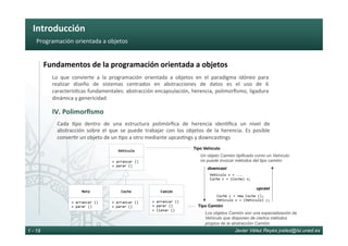 Introducción	
Javier Vélez Reyes jvelez@lsi.uned.es1 - 19
Programación	orientada	a	objetos	
Fundamentos	de	la	programación	orientada	a	objetos	
IV.	Polimorﬁsmo	
Lo	 que	 convierte	 a	 la	 programación	 orientada	 a	 objetos	 en	 el	 paradigma	 idóneo	 para	
realizar	 diseño	 de	 sistemas	 centrados	 en	 abstracciones	 de	 datos	 es	 el	 uso	 de	 6	
caracterís6cas	fundamentales:	abstracción	encapsulación,	herencia,	polimorﬁsmo,	ligadura	
dinámica	y	genericidad	
Cada	 6po	 dentro	 de	 una	 estructura	 polimórﬁca	 de	 herencia	 iden6ﬁca	 un	 nivel	 de	
abstracción	 sobre	 el	 que	 se	 puede	 trabajar	 con	 los	 objetos	 de	 la	 herencia.	 Es	 posible	
conver6r	un	objeto	de	un	6po	a	otro	mediante	upcas6ngs	y	downcas6ngs		
Vehículo	
+	arrancar	()	
+	parar	()	
Moto	
+	arrancar	()	
+	parar	()	
+	arrancar	()	
+	parar	()	
Camión	
+	arrancar	()	
+	parar	()	
+	llenar	()	
Coche	
Tipo Camión
Los objetos Camión son una especialización de
Vehículo que disponen de ciertos métodos
propios de la abstracción Camión
Tipo Vehículo
Un objeto Camión tipificado como un Vehículo
no puede invocar métodos del tipo camión
downcast
Vehículo	v	=	...	
Coche	c	=	(Coche)	v;	
upcast
Coche	c	=	new	Coche	();	
Vehículo	v	=	(Vehículo)	c;	
 
