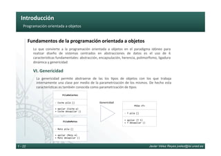 Introducción	
Javier Vélez Reyes jvelez@lsi.uned.es1 - 22
Programación	orientada	a	objetos	
Fundamentos	de	la	programación	orientada	a	objetos	
VI.	Genericidad	
Lo	 que	 convierte	 a	 la	 programación	 orientada	 a	 objetos	 en	 el	 paradigma	 idóneo	 para	
realizar	 diseño	 de	 sistemas	 centrados	 en	 abstracciones	 de	 datos	 es	 el	 uso	 de	 6	
caracterís6cas	fundamentales:	abstracción,	encapsulación,	herencia,	polimorﬁsmo,	ligadura	
dinámica	y	genericidad	
La	 genericidad	 permite	 abstraerse	 de	 las	 los	 6pos	 de	 objetos	 con	 los	 que	 trabaja	
internamente	una	clase	por	medio	de	la	parametrización	de	los	mismos.	De	hecho	esta	
caracterís6cas	es	también	conocida	como	parametrización	de	6pos	
PilaDeCoches	
PilaDeMotos	
Genericidad	
Pila	<T>	
+	apilar	(T	t)	
+	T	desapilar	()	
-	Moto	pila	[]	
-	Coche	pila	[]	
+	apilar	(Coche	p)	
+	Coche	desapilar	()	
+	apilar	(Moto	m)	
+	Moto	desapilar	()	
-	T	pila	[]	
 