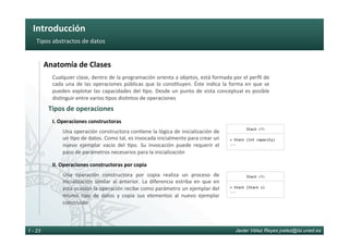 Introducción	
Javier Vélez Reyes jvelez@lsi.uned.es1 - 23
Tipos	abstractos	de	datos	
Anatomía	de	Clases	
Tipos	de	operaciones	
Cualquier	clase,	dentro	de	la	programación	orienta	a	objetos,	está	formada	por	el	perﬁl	de	
cada	una	de	las	operaciones	públicas	que	lo	cons6tuyen.	Éste	indica	la	forma	en	que	se	
pueden	explotar	las	capacidades	del	6po.	Desde	un	punto	de	vista	conceptual	es	posible	
dis6nguir	entre	varios	6pos	dis6ntos	de	operaciones	
Una	operación	constructora	con6ene	la	lógica	de	inicialización	de	
un	6po	de	datos.	Como	tal,	es	invocada	inicialmente	para	crear	un	
nuevo	 ejemplar	 vacío	 del	 6po.	 Su	 invocación	 puede	 requerir	 el	
paso	de	parámetros	necesarios	para	la	inicialización	
I.	Operaciones	constructoras	
Una	 operación	 constructora	 por	 copia	 realiza	 un	 proceso	 de	
inicialización	 similar	 al	 anterior.	 La	 diferencia	 estriba	 en	 que	 en	
esta	ocasión	la	operación	recibe	como	parámetro	un	ejemplar	del	
mismo	 6po	 de	 datos	 y	 copia	 sus	 elementos	 al	 nuevo	 ejemplar	
construido	
II.	Operaciones	constructoras	por	copia	
Stack	<T>	
+	Stack	(int	capacity)	
...	
Stack	<T>	
+	Stack	(Stack	s)	
...	
 