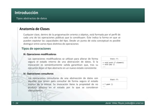 Introducción	
Javier Vélez Reyes jvelez@lsi.uned.es1 - 24
Tipos	abstractos	de	datos	
Las	 operaciones	 modiﬁcadoras	 se	 u6lizan	 para	 alterar	 de	 forma	
segura	 el	 estado	 interno	 de	 una	 abstracción	 de	 datos.	 Si	 la	
invocación	 es	 semán6camente	 valida	 garan6zan	 que,	 tras	 su	
ejecución	dejan	al	6po	abstracto	en	un	nuevo	estado	consistente	
III.	Operaciones	modiﬁcadoras	
Las	 operaciones	 consultoras	 de	 una	 abstracción	 de	 datos	 son	
aquellas	 que	 sirven	 para	 consultar	 de	 forma	 segura	 el	 estado	
interno	 de	 la	 misma.	 Su	 invocación	 6ene	 la	 propiedad	 de	 no	
producir	 efectos	 en	 el	 estado	 por	 lo	 que	 se	 consideran	
idempotentes	
IV.	Operaciones	consultoras	
Tipos	de	operaciones	
Anatomía	de	Clases	
Stack	<T>	
+	void	push	(T	element)	
+	void	pop	()	
...	
Stack	<T>	
+	T	peek	()	
...	
Cualquier	clase,	dentro	de	la	programación	orienta	a	objetos,	está	formada	por	el	perﬁl	de	
cada	una	de	las	operaciones	públicas	que	lo	cons6tuyen.	Éste	indica	la	forma	en	que	se	
pueden	explotar	las	capacidades	del	6po.	Desde	un	punto	de	vista	conceptual	es	posible	
dis6nguir	entre	varios	6pos	dis6ntos	de	operaciones	
 