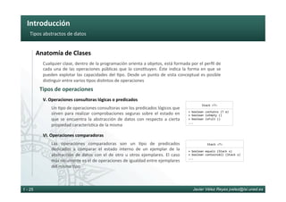 Introducción	
Javier Vélez Reyes jvelez@lsi.uned.es1 - 25
Tipos	abstractos	de	datos	
Un	6po	de	operaciones	consultoras	son	los	predicados	lógicos	que	
sirven	 para	 realizar	 comprobaciones	 seguras	 sobre	 el	 estado	 en	
que	 se	 encuentra	 la	 abstracción	 de	 datos	 con	 respecto	 a	 cierta	
propiedad	caracterís6ca	de	la	misma	
V.	Operaciones	consultoras	lógicas	o	predicados	
Las	 operaciones	 comparadoras	 son	 un	 6po	 de	 predicados	
dedicados	 a	 comparar	 el	 estado	 interno	 de	 un	 ejemplar	 de	 la	
abstracción	de	datos	con	el	de	otro	u	otros	ejemplares.	El	caso	
más	recurrente	es	el	de	operaciones	de	igualdad	entre	ejemplares	
del	mismo	6po	
VI.	Operaciones	comparadoras	
Tipos	de	operaciones	
Anatomía	de	Clases	
Stack	<T>	
+	boolean	contains	(T	e)	
+	boolean	isEmpty	()	
+	boolean	isFull	()	
...	
Stack	<T>	
+	boolean	equals	(Stack	s)	
+	boolean	containsAll	(Stack	s)	
...	
Cualquier	clase,	dentro	de	la	programación	orienta	a	objetos,	está	formada	por	el	perﬁl	de	
cada	una	de	las	operaciones	públicas	que	lo	cons6tuyen.	Éste	indica	la	forma	en	que	se	
pueden	explotar	las	capacidades	del	6po.	Desde	un	punto	de	vista	conceptual	es	posible	
dis6nguir	entre	varios	6pos	dis6ntos	de	operaciones	
 