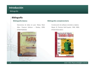 Introducción	
Javier Vélez Reyes jvelez@lsi.uned.es1 - 29
Bibliogra_a	
BibliograTa	
Bibliografía básica
Estructuras de datos en java. Weiss, Mark
Allen. Pearson Addison – Wesley. ISBN
9788478290352
Bibliografía complementaria
Construcción de software orientado a objetos.
Meyer, B. Prentice Hall España. 1998. ISBN
978-84-8322-040-5
 