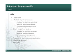 Estrategias	de	programación	
Javier Vélez Reyes jvelez@lsi.uned.es2 - 2
Índice	
Índice	
›  Introducción
›  Diseño de algoritmos recursivos
›  ¿Qué son los algoritmos recursivos?
›  Diseño de algoritmos recursivos
›  Ejemplos de algoritmos recursivos
›  Diseño de algoritmos iterativos
›  ¿Qué son los algoritmos iterativos?
›  Diseño de algoritmos iterativos
›  Ejemplos de algoritmos iterativos
›  Traducción de algoritmos recursivos a iterativos
›  Catálogo de algoritmos
›  Bibliografía
 