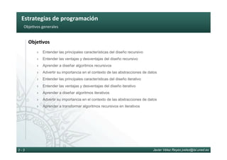 Estrategias	de	programación	
Javier Vélez Reyes jvelez@lsi.uned.es2 - 3
Obje6vos	generales	
Obje8vos	
›  Entender las principales características del diseño recursivo
›  Entender las ventajas y desventajas del diseño recursivo
›  Aprender a diseñar algoritmos recursivos
›  Advertir su importancia en el contexto de las abstracciones de datos
›  Entender las principales características del diseño iterativo
›  Entender las ventajas y desventajas del diseño iterativo
›  Aprender a diseñar algoritmos iterativos
›  Advertir su importancia en el contexto de las abstracciones de datos
›  Aprender a transformar algoritmos recursivos en iterativos
 