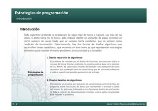 Estrategias	de	programación	
Javier Vélez Reyes jvelez@lsi.uned.es2 - 4
Introducción	
Introducción	
Todo	 algoritmo	 pretende	 la	 realización	 de	 algún	 6po	 de	 tarea	 o	 cálculo.	 Las	 más	 de	 las	
veces,	si	dicha	tarea	no	es	trivial,	esto	implica	repe6r	un	conjunto	de	pasos	sencillos	un	
cierto	 número	 de	 veces	 hasta	 que	 se	 cumpla	 cierta	 condición,	 que	 se	 conoce	 como	
condición	 de	 terminación.	 Esencialmente,	 hay	 dos	 formas	 de	 diseñar	 algoritmos	 que	
desarrollen	tareas	repe66vas,	que	veremos	en	este	tema	ya	que	representan	estrategias	
diferentes	para	resolver	el	mismo	problema:	la	recursividad	y	la	iteración	
Estrategias de
programación
I. Diseño recursivo de algoritmos
El	problema	se	resuelve	por	el	diseño	de	funciones	que	recurren	sobre	si	
mismas	de	forma	directa	o	indirecta.	Su	construcción	se	basa	en	la	elección	
de	una	familia	de	casos	base,	triviales	de	resolver	y	una	colección	de	casos	
recursivos	que	converjan	hacia	los	casos	base	y	que	en	suma	den	cobertura	
a	todo	el	espectro	de	posibles	parámetros	de	entrada	
II. Diseño iterativo de algoritmos
El	problema	se	resuelve	por	aplicación	de	sentencias	de	control	de	ﬂujo	de	
programa	sobre	estructuras	de	datos	que	representan	la	entrada	o	salida	
del	mismo.	En	este	caso	la	llamada	a	otra	funciones	dentro	de	una	función	
se	debe	a	criterios	de	descomposición	modular	y	no	se	aplica	recursividad	
para	resolver	el	problema	
 