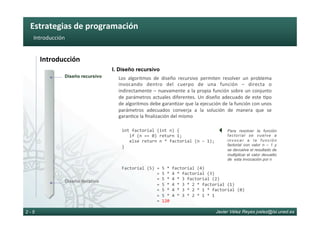 Estrategias	de	programación	
Javier Vélez Reyes jvelez@lsi.uned.es2 - 5
Introducción	
Introducción	
int	factorial	(int	n)	{	
			if	(n	==	0)	return	1;	
			else	return	n	*	factorial	(n	–	1);	
}	
I. Diseño recursivo
Los	 algoritmos	 de	 diseño	 recursivo	 permiten	 resolver	 un	 problema	
invocando	 dentro	 del	 cuerpo	 de	 una	 función	 –	 directa	 o	
indirectamente	–	nuevamente	a	la	propia	función	sobre	un	conjunto	
de	parámetros	actuales	diferentes.	Un	diseño	adecuado	de	este	6po	
de	algoritmos	debe	garan6zar	que	la	ejecución	de	la	función	con	unos	
parámetros	 adecuados	 converja	 a	 la	 solución	 de	 manera	 que	 se	
garan6ce	la	ﬁnalización	del	mismo	
}
Para resolver la función
factorial se vuelve a
invocar a la función
factorial con valor n – 1 y
se devuelve el resultado de
multiplicar el valor devuelto
de esta invocación por n
Factorial	(5)	=	5	*	factorial	(4)	
														=	5	*	4	*	factorial	(3)	
														=	5	*	4	*	3	factorial	(2)	
														=	5	*	4	*	3	*	2	*	factorial	(1)	
														=	5	*	4	*	3	*	2	*	1	*	factorial	(0)	
														=	5	*	4	*	3	*	2	*	1	*	1	
														=	120	
Diseño iterativo
Diseño recursivo
 