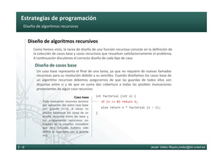 Estrategias	de	programación	
Javier Vélez Reyes jvelez@lsi.uned.es2 - 8
Diseño	de	algoritmos	recursivos	
Diseño	de	algoritmos	recursivos	
Diseño	de	casos	base	
Como	hemos	visto,	la	tarea	de	diseño	de	una	función	recursiva	consiste	en	la	deﬁnición	de	
la	colección	de	casos	base	y	casos	recursivos	que	resuelvan	sa6sfactoriamente	el	problema.	
A	con6nuación	discu6mos	el	correcto	diseño	de	cada	6po	de	caso	
Un	caso	base	representa	el	ﬁnal	de	una	tarea,	ya	que	no	requiere	de	nuevas	llamadas	
recursivas	para	su	resolución	debido	a	su	sencillez.	Cuando	diseñamos	los	casos	base	de	
un	 algoritmo	 recursivo	 debemos	 asegurarnos	 de	 que	 las	 guardas	 de	 todos	 ellos	 son	
disjuntas	 entre	 sí	 y	 de	 que	 en	 suma	 dan	 cobertura	 a	 todas	 las	 posibles	 invocaciones	
provenientes	de	algún	caso	recursivo	
int	factorial	(int	n)	{	
			if	(n	==	0)	return	1;	
			else	return	n	*	factorial	(n	–	1);	
}	
Toda	 invocación	 recursiva	 termina	
por	aplicación	del	único	caso	base	
con	 guarda	 n==0.	 A	 veces	 es	
posible	 balancear	 los	 casos	 de	 un	
diseño	 recursivo	 entre	 los	 base	 y	
los	 propiamente	 recursivos	 sin	
impacto	 en	 la	 solución.	 Considere	
que	 otra	 solución	 hubiera	 sido	
deﬁnir	 el	 caso	 base	 con	 la	 guarda	
n<2	
Caso base
 