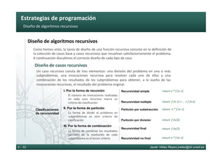Estrategias	de	programación	
Javier Vélez Reyes jvelez@lsi.uned.es2 - 10
Diseño	de	algoritmos	recursivos	
Diseño	de	algoritmos	recursivos	
Diseño	de	casos	recursivos	
Como	hemos	visto,	la	tarea	de	diseño	de	una	función	recursiva	consiste	en	la	deﬁnición	de	
la	colección	de	casos	base	y	casos	recursivos	que	resuelvan	sa6sfactoriamente	el	problema.	
A	con6nuación	discu6mos	el	correcto	diseño	de	cada	6po	de	caso	
Un	caso	recursivo	consta	de	tres	elementos:	una	división	del	problema	en	uno	o	más	
subproblemas,	 una	 invocaciones	 recursiva	 para	 resolver	 cada	 uno	 de	 ellos	 y	 una	
combinación	 de	 los	 resultados	 de	 los	 subproblemas	 para	 obtener,	 a	 la	 vuelta	 de	 las	
invocaciones	recursivas,	el	resultado	del	problema	original.	
	
Clasificaciones
de recursividad
I. Por la forma de recursión
II. Por la forma de partición
III. Por la forma de combinación
El	número	de	invocaciones	realizadas	
en	 cada	 caso	 recursivo	 marca	 un	
criterio	de	clasiﬁcación	
La	 forma	 de	 dividir	 el	 problema	 en	
subproblemas	 es	 otro	 criterio	 de	
clasiﬁcación	
La	 forma	 de	 combinar	 los	 resultados	
parciales	 de	 la	 resolución	 de	 cada	
subproblema	es	el	tercer	criterio	
Recursividad simple
Recursividad múltiple
Partición por substracción
Partición por división
Recursividad final
Recursividad no final
return	n	*	f	(n-1)	
return		f	(n-1)	+	…	+	f	(n-k)	
return		n	*	f	(n-1)	
return		f	(n/2)	
return		f	(n/2)	
return	n	*	f	(n-1)	
 