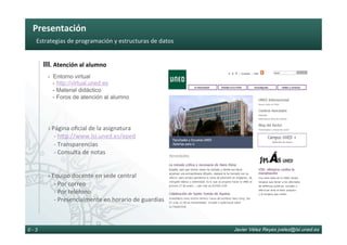 Presentación	
Javier Vélez Reyes jvelez@lsi.uned.es0 - 3
III.	Atención	al	alumno	
› Entorno virtual
- http://virtual.uned.es
- Material didáctico
- Foros de atención al alumno
	
	
	
›	Página	oﬁcial	de	la	asignatura	
				-	hOp://www.lsi.uned.es/eped	
				-	Transparencias	
				-	Consulta	de	notas	
	
	
›	Equipo	docente	en	sede	central	
				-	Por	correo		
				-	Por	teléfono	
				-	Presencialmente	en	horario	de	guardias	
Estrategias	de	programación	y	estructuras	de	datos	
 