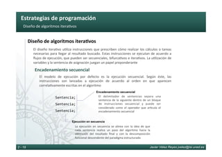 Estrategias	de	programación	
Javier Vélez Reyes jvelez@lsi.uned.es2 - 19
Diseño	de	algoritmos	itera6vos	
Diseño	de	algoritmos	itera8vos	
El	diseño	itera6vo	u6liza	instrucciones	que	prescriben	cómo	realizar	los	cálculos	o	tareas	
necesarias	para	llegar	al	resultado	buscado.	Estas	instrucciones	se	ejecutan	de	acuerdo	a	
ﬂujos	de	ejecución,	que	pueden	ser	secuenciales,	bifurca6vos	e	itera6vos.	La	u6lización	de	
variables	y	la	sentencia	de	asignación	juegan	un	papel	preponderante	
Encadenamiento	secuencial	
Sentencia;	
Sentencia;	
Sentencia;	
El	 modelo	 de	 ejecución	 por	 defecto	 es	 la	 ejecución	 secuencial.	 Según	 éste,	 las	
instrucciones	 son	 lanzadas	 a	 ejecución	 de	 acuerdo	 al	 orden	 en	 que	 aparecen	
correla6vamente	escritas	en	el	algoritmo	
Encadenamiento secuencial
El	 delimitador	 de	 sentencias	 separa	 una	
sentencia	 de	 la	 siguiente	 dentro	 de	 un	 bloque	
de	 instrucciones	 secuencial	 y	 puede	 ser	
considerado	 como	 el	 operador	 que	 ar6cula	 el	
encadenamiento	secuencial	
Ejecución en secuencia
La	 ejecución	 en	 secuencia	 se	 alinea	 con	 la	 idea	 de	 que	
cada	 sentencia	 realiza	 un	 paso	 del	 algoritmo	 hacia	 la	
obtención	 del	 resultado	 ﬁnal	 y	 con	 la	 descomposición	
funcional	descendente	del	paradigma	estructurado	
 