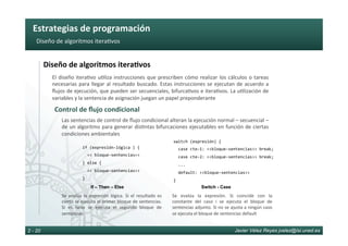 Estrategias	de	programación	
Javier Vélez Reyes jvelez@lsi.uned.es2 - 20
Diseño	de	algoritmos	itera6vos	
Diseño	de	algoritmos	itera8vos	
El	diseño	itera6vo	u6liza	instrucciones	que	prescriben	cómo	realizar	los	cálculos	o	tareas	
necesarias	para	llegar	al	resultado	buscado.	Estas	instrucciones	se	ejecutan	de	acuerdo	a	
ﬂujos	de	ejecución,	que	pueden	ser	secuenciales,	bifurca6vos	e	itera6vos.	La	u6lización	de	
variables	y	la	sentencia	de	asignación	juegan	un	papel	preponderante	
Control	de	ﬂujo	condicional	
if	(expresión-lógica	)	{	
		<<	bloque-sentencias>>	
}	else	{	
		<<	bloque-sentencias>>	
}	
Las	sentencias	de	control	de	ﬂujo	condicional	alteran	la	ejecución	normal	–	secuencial	–	
de	un	algoritmo	para	generar	dis6ntas	bifurcaciones	ejecutables	en	función	de	ciertas	
condiciones	ambientales	
If – Then – Else
Se	 evalúa	 la	 expresión	 lógica.	 Si	 el	 resultado	 es	
cierto	se	ejecuta	el	primer	bloque	de	sentencias.	
Si	 es	 falso	 se	 ejecuta	 el	 segundo	 bloque	 de	
sentencias	
switch	(expresión)	{	
		case	cte-1:	<<bloque-sentencias>>	break;	
		case	cte-2:	<<bloque-sentencias>>	break;	
		...	
		default:	<<bloque-sentencias>>		
}	
Switch - Case
Se	 evalúa	 la	 expresión.	 Si	 coincide	 con	 la	
constante	 del	 caso	 i	 se	 ejecuta	 el	 bloque	 de	
sentencias	adjunto.	Si	no	se	ajusta	a	ningún	caso	
se	ejecuta	el	bloque	de	sentencias	default	
 