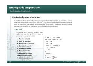 Estrategias	de	programación	
Javier Vélez Reyes jvelez@lsi.uned.es2 - 22
Diseño	de	algoritmos	itera6vos	
Diseño	de	algoritmos	itera8vos	
El	diseño	itera6vo	u6liza	instrucciones	que	prescriben	cómo	realizar	los	cálculos	o	tareas	
necesarias	para	llegar	al	resultado	buscado.	Estas	instrucciones	se	ejecutan	de	acuerdo	a	
ﬂujos	de	ejecución,	que	pueden	ser	secuenciales,	bifurca6vos	e	itera6vos.	La	u6lización	de	
variables	y	la	sentencia	de	asignación	juegan	un	papel	preponderante	
Ejercicios	
Encuentre	 una	 solución	 itera6va	 para	
cada	 uno	 de	 los	 problemas	 que	 se	
presentaron	con	anterioridad	
I.  Función factorial
II.  Serie de fibonacci
III.  Potencia de un número
IV.  Suma de N naturales
V.  Suma de un vector
VI.  Producto escalar
VII.  Búsqueda en vector
VIII. Elementos repetidos
IX.  Máximo común divisor
//	Pre:	-1	<	j	<=	length	
public	int	sumaV	(int[]	v)	{	
		int	j	=	0;		
		int	s	=	0;							
		while	(j	<	v.length)	{		
				s	=	s	+	v[j];	
				j++;	
}	
		return	s;	
}	
//	Post:	s	=	Σ	v[i]	
i=0
length
 