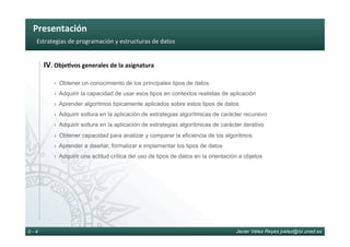 Presentación	
Javier Vélez Reyes jvelez@lsi.uned.es0 - 4
Estrategias	de	programación	y	estructuras	de	datos	
IV.	Obje8vos	generales	de	la	asignatura	
› Obtener un conocimiento de los principales tipos de datos
› Adquirir la capacidad de usar esos tipos en contextos realistas de aplicación
› Aprender algoritmos típicamente aplicados sobre estos tipos de datos
› Adquirir soltura en la aplicación de estrategias algorítmicas de carácter recursivo
› Adquirir soltura en la aplicación de estrategias algorítmicas de carácter iterativo
› Obtener capacidad para analizar y comparar la eficiencia de los algoritmos
› Aprender a diseñar, formalizar e implementar los tipos de datos
› Adquirir una actitud crítica del uso de tipos de datos en la orientación a objetos
 