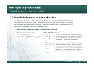 Estrategias	de	programación	
Javier Vélez Reyes jvelez@lsi.uned.es2 - 24
Traducción	de	algoritmos	recursivos	a	itera6vos	
Traducción	de	algoritmos	recursivos	a	itera8vos	
Los	algoritmos	recursivos	aunque	elegantes	y	eﬁcaces	han	presentado	problemas	históricos	
de	computabilidad	ya	que	el	soporte	por	parte	de	los	compiladores	a	la	invocación	recursiva	
de	 programas	 es	 rela6vamente	 reciente.	 Merece	 la	 pena	 discu6r	 procedimientos	 de	
transformación	de	algoritmos	recursivos	a	itera6vos	
Traducción	de	algoritmos	con	recursividad	no	ﬁnal	
public	int	factorial(	int	n	)	{	
			if	(n	==	0)	return	1;	
			else	return		n	*	factorial	(	n	-	1	);	
	}	
public	int	factIt	(int	n)	{	
		int	i	=	n;	
		while	(i	>	0)	{	
					i	=	i	-	1	
		}		
		int	r	=	1;	
		while	(i	<	n)	{		
				r	=	r	*	i;	
				i++;	
		}	
		return	r			
}	
Buscar	 en	 i	 el	 ﬁnal	 de	 la	 cadena	 de	 llamadas	
descendente.	Se	aplica	en	cada	vuelta	el	sucesor	
de	 los	 parámetros	 (n-1)	 hasta	 encontrar	 el	
equivalente	al	tamaño	del	caso	trivial	(0).	
Se	usa	r	para	acumular	el	resultado.	Se	inicializa	
al	resultado	del	caso	base.	Se	usa	la	variable	i	
como	 objeto	 de	 comparación	 del	 segundo	
bucle.	Se	computa	el	resultado	parcial	aplicando	
la	 función	 de	 combinación	 (*)	 por	 el	 valor	 del	
parámetro.	Al	ﬁnal	se	devuelve	el	resultado	
 