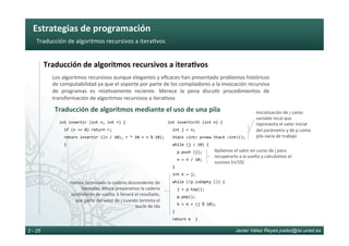 Estrategias	de	programación	
Javier Vélez Reyes jvelez@lsi.uned.es2 - 25
Traducción	de	algoritmos	recursivos	a	itera6vos	
Traducción	de	algoritmos	recursivos	a	itera8vos	
Los	algoritmos	recursivos	aunque	elegantes	y	eﬁcaces	han	presentado	problemas	históricos	
de	computabilidad	ya	que	el	soporte	por	parte	de	los	compiladores	a	la	invocación	recursiva	
de	 programas	 es	 rela6vamente	 reciente.	 Merece	 la	 pena	 discu6r	 procedimientos	 de	
transformación	de	algoritmos	recursivos	a	itera6vos	
Traducción	de	algoritmos	mediante	el	uso	de	una	pila	
int	invertir	(int	n,	int	r)	{	
		if	(n	==	0)	return	r;	
		return	invertir	((n	/	10),	r	*	10	+	n	%	10);	
		}	
int	invertirIt	(int	n)	{	
		int	j	=	n;	
		Stack	<int>	p=new	Stack	<int>();	
		while	(j	>	10)	{	
				p.push	(j);	
				n	=	n	/	10;	
		}		
		int	k	=	j;	
		while	(!p.isEmpty	())	{	
				j	=	p.top();	
				p.pop();	
				k	=	k	+	(j	%	10);	
		}	
		return	k		}	
Inicialización	de	j	como	
variable	local	que	
representa	el	valor	inicial	
del	parámetro	y	de	p	como	
pila	vacía	de	trabajo	
Apilamos	el	valor	en	curso	de	j	para	
recuperarlo	a	la	vuelta	y	calculamos	el	
sucesos	(n/10)	
Hemos	terminado	la	cadena	descendente	de	
llamadas.	Ahora	preparamos	la	cadena	
ascendente	de	vuelta.	k	llevará	el	resultado,	
que	parte	del	valor	de	j	cuando	termina	el	
bucle	de	ida	
 