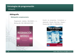 Estrategias	de	programación	
Javier Vélez Reyes jvelez@lsi.uned.es2 - 29
Bibliograha	
BibliograOa	
Bibliografía complementaria
Programación metódica. BALCÁZAR, J. L.
McGraw-Hill, 1993. ISBN 8448119576
Diseño de programas. Formalismo y
abstracción. Ricardo Peña Marí. Pearson -
Prentice Hall. ISBN 13: 9788420541914
 