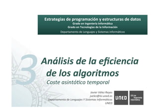 Javier	Vélez	Reyes	
				jvelez@lsi.uned.es 		
Departamento	de	Lenguajes	Y	Sistemas	InformáAcos	
UNED	
Estrategias	de	programación	y	estructuras	de	datos	
Grado	en	Ingeniería	Informá8ca	
Grado	en	Tecnologías	de	la	Información	
Departamento	de	Lenguajes	y	Sistemas	informá6cos	
3	Análisis	de	la	eﬁciencia	
de	los	algoritmos	
Coste	asintóAco	temporal	
 