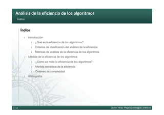 Análisis	de	la	eﬁciencia	de	los	algoritmos	
Javier Vélez Reyes jvelez@lsi.uned.es3 - 2
Índice	
Índice	
›  Introducción
›  ¿Qué es la eficiencia de los algoritmos?
›  Criterios de clasificación del análisis de la eficiencia
›  Métricas de análisis de la eficiencia de los algoritmos
›  Medida de la eficiencia de los algoritmos
›  ¿Cómo se mide la eficiencia de los algoritmos?
›  Medida asintótica de la eficiencia
›  Órdenes de complejidad
›  Bibliografía
 