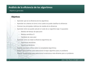 Análisis	de	la	eﬁciencia	de	los	algoritmos	
Javier Vélez Reyes jvelez@lsi.uned.es3 - 3
Obje6vos	generales	
Obje8vos	
›  Aprender qué es la eficiencia de los algoritmos
›  Aprender los criterios en torno a los cuales se puede clasificar la eficiencia
›  Conocer las principales métricas de medida de la eficiencia
›  Aprender cómo se puede calcular el coste de un algoritmo bajo 3 supuestos
›  Medida del tiempo de ejecución
›  Medida asintótica O
›  Hipótesis de caso peor
›  Aprender cómo se mide la eficiencia algorítmica de
›  Algoritmos recursivos
›  Algoritmos iterativos
›  Adquirir una visión crítica sobre la complejidad algorítmica
›  Adquirir herramientas para seleccionar el mejor algoritmo para un problema
›  Adquirir herramientas para seleccionar la estructura más eficiente para un problema
 