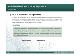 Análisis	de	la	eﬁciencia	de	los	algoritmos	
Javier Vélez Reyes jvelez@lsi.uned.es3 - 4
Introducción	
¿Qué	es	la	eﬁciencia	de	los	algoritmos?	
El	 análisis	 de	 la	 eﬁciencia	 de	 los	 algoritmos	 permite	 establecer	 criterios	 compara6vos	 y	
clasiﬁcatorios	entre	algoritmos	que	ayudan	a	entender	cómo	se	comportan	y	escalan	éstos	
en	 cuanto	 a	 la	 consumición	 de	 recursos	 –	 6empo	 y	 memoria	 fundamentalmente	 –	 con	
respecto	a	la	magnitud	de	sus	parámetros	de	entrada	
Deﬁnición	
El	análisis	de	la	eﬁciencia	de	los	algoritmos	es	un	estudio	teórico,	formal,	compara6vo	e	
independiente	de	la	implementación	que	6ene	por	objeto	clasiﬁcar	a	los	algoritmos	en	
familias	de	complejidad	de	acuerdo	a	cómo	se	comportan	según	crece	la	magnitud	de	
sus	parámetros	de	entrada	
›  Estudio formal
›  Teórico
›  Comparativo
›  Clasificatorio
›  De recursos de máquina
›  Del lenguaje de programación
›  De aspectos constantes
›  De aspectos de escala
Estudio teórico Independencia
 