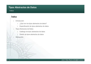 Tipos	Abstractos	de	Datos	
Javier Vélez Reyes jvelez@lsi.uned.es4 - 2
Índice	
Índice	
›  Introducción
›  ¿Qué son los tipos abstractos de datos?
›  Especificación de tipos abstractos de datos
›  Tipos Abstractos de Datos
›  Catálogo de tipos abstractos de datos
›  Diseño de tipos abstractos de datos
›  Bibliografía
 