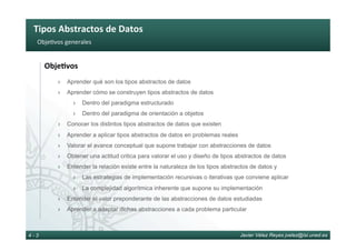 Tipos	Abstractos	de	Datos	
Javier Vélez Reyes jvelez@lsi.uned.es4 - 3
Obje6vos	generales	
Obje8vos	
›  Aprender qué son los tipos abstractos de datos
›  Aprender cómo se construyen tipos abstractos de datos
›  Dentro del paradigma estructurado
›  Dentro del paradigma de orientación a objetos
›  Conocer los distintos tipos abstractos de datos que existen
›  Aprender a aplicar tipos abstractos de datos en problemas reales
›  Valorar el avance conceptual que supone trabajar con abstracciones de datos
›  Obtener una actitud critica para valorar el uso y diseño de tipos abstractos de datos
›  Entender la relación existe entre la naturaleza de los tipos abstractos de datos y
›  Las estrategias de implementación recursivas o iterativas que conviene aplicar
›  La complejidad algorítmica inherente que supone su implementación
›  Entender el valor preponderante de las abstracciones de datos estudiadas
›  Aprender a adaptar dichas abstracciones a cada problema particular
 
