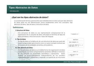 Tipos	Abstractos	de	Datos	
Javier Vélez Reyes jvelez@lsi.uned.es4 - 4
Introducción	
¿Qué	son	los	8pos	abstractos	de	datos?	
Deﬁniciones	
La	caracterización	formal	y	precisa	de	lo	que	entenderemos	en	este	curso	por	6po	abstracto	
de	 datos	 parte	 de	 una	 diferenciación	 previa	 fundamental	 entre	 tres	 conceptos:	 6po	
abstracto	de	datos,	6po	de	datos	y	estructura	de	datos	
Una	 estructura	 de	 datos	 es	 una	 representación	 computacional	 de	 la	
organización	de	un	conjunto	de	datos	ar6culada	en	términos	de	6pos	de	
datos	primi6vos	y	otras	estructuras	o	6pos	del	lenguaje	
Un	6po	de	datos	es	la	deﬁnición	de	una	estructura	de	datos	por	parte	del	
usuario	programador	para	incluirla	como	un	nuevo	concepto	nominal	que	
forme	parte	de	las	en6dades	semán6cas	del	problema	
Un	6po	abstracto	de	datos	es	un	modelo	formal	de	organización	de	datos	
caracterizado	por	cierto	comportamiento	semán6co	deﬁnido	en	términos	
de	 una	 colección	 de	 propiedades	 axiomá6cas	 y	 operaciones.	 	 Dicho	
modelo	 es	 prescrip6vamente	 independiente	 de	 sus	 posibles	
implementaciones	subyacentes	y	responde	a	un	patrón	de	uso	recurrente	
I.	Estructura	de	Datos	
II.	Tipo	de	datos	
III.	Tipo	abstracto	de	datos	
-	Book	elements	[]	
+	void	push	(Book	b)	{...}	
+	Book	pop	()	{...}	
BookStack	
T	elements	[]	
Stack	<T>	
+	void	push	(T	e)	
+	T	pop	()	
 